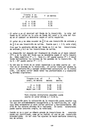 Si el canal es de tierra:
Tirante d en
e1 cana1 en mts
o a 0,40
0.41 a 0.60
0.61 a 1. 50
f en metros
0.15
0,23
0.30
- El valor p es el desnivel del fondo de la transición. La cota del
fondo en el collar es la cota de fondo del canal y la cota del fon-
do en el cabezal se determina según el sello requerido.
El valor de p no debe exceder de ¡Oen una transicidn de entrada y
de i Oen una transictón de salida. Puesto que L ~ 3 O, esto signi
fica que la pendiente máxima del fondo es 4:1 en las transiciones
de entrada y 6:1 en las transtctones de salida.
- La dimensión Ca) depende del freeboard de diseño en el muro cabezal
(f*) y de la cota del fondo que se determina según el sello requeri
do. Debe cumpl irse f* ~ f. Para O ~ 24" puede usarse f* = f resul
tando horizontales las coronas de las paredes de la transi"ción. Pa
N O > 24" puede usarse f* <:< 2 f. -
- Ya sea que se trate de un canal revesttdo o no debe usarse un co-
llar en el extremo de la transición. El collar tiene por objeto re
ducir la percolación y agregar estabilidad estructural en la transT
ción, Los muros collar deben tener las profundidades e y espesores
tw míni"mos siguientes:
Tirante d en el e tw
canal, en metros metros metros
O a 0.90 0.60 0.15
0.91 a 1.80 0.75 0.20
mayor que 1.80 0.90 0.20
Para algunas estructuras pequeñas puede
usarse un valar mínimo e ::: 0045 m.
La excavación para la colocación de la transición puede revelar sue
los que son extremadamente susceptibles a la tubificación, en cuyo
caso debe extQnderse el muro collar vertical y horizontalmente más
allade los valores mínimos de e indicados. En estas extensiones
puede usarse concreto simple, no reforzado. .
- Cuando se va a usar un número grande de transiciones de concreto
puede ser ju'stificado, como ya se tndicó, el uso de una tra'nsición
estandarizada. En tal caso los ajustes se hacen mediante transicio
nes de enlace.
140
 