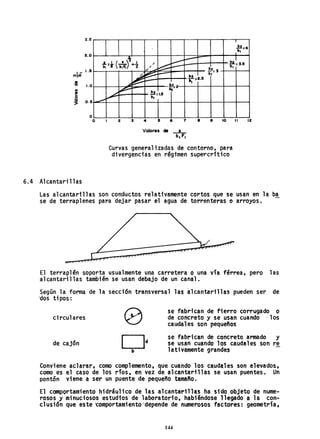 Z.5
2.0
""I.G 1.15
6.4 Alcantarillas
o
O
,
.!!!=4
lb,
.L1(a)il :::::::
~ ~I
b, =i" b";'if. +2 /
~
b, =3.15,
!,z_ Sv
-'
~~ - b&
b,-
r=2.5
~ ~ bz_
,
~
b& =1.5
.,.-./
".,- b,
Z 3 .. 15 6 7 8 9 10 11 12
Valore$ de X
b, F,
Curvas generalizadas de contorno, para
divergencias en régimen supercrftico
Las alcantarillas son conductos relativamente cortos que se usan en la ba
se de terraplenes para dejar pasar ~l agua de torrenteras o arroyos. -
El terraplén soporta usualmente una carretera o una via férrea, pero 1as
alcantarillas también se usan debajo de un canal.
Según la' forma de la secci6n transversal las ~lcantarillas pueden ser de
'dos tipos:
circulares
de cajón
se fabrican de fierro corrugado o
de concreto y se usan cuando . los
caudales son pequeños
se fabrican de concreto armado y
se usan cuando los caudales son re
lativamente grandes
Conviene aclarar, como complemento, que cuando los caudales son elevados,
como es el caso de los ríos, en vez de alcantarillas se usan puentes. Un
pontón viene a ser un puente de pequeño tamaño.
El comportamiento hidráulico de las alcantarillas ha sido objeto de nume-
rosos y minuciosos estudios de laboratorio, habiéndose llegado a la con-
clusión que este ~omportamient~~dépende de numerosos factores: geometría,
144
 