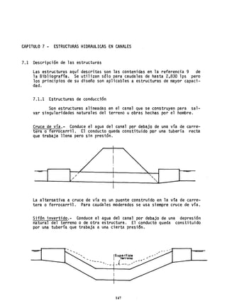 CAPITULO 7 - ESTRUCTURAS HIDRAULICAS EN CANALES
7.1 Descripción de las estructuras
Las estructuras aquí descritas son las contenidas en la referencia 9 de
la Bibliografía. Se utilizan sólo para caudales de hasta 2,830 lps pero
los principios de su diseño son aplicables a estructuras de mayor c~paci­
dad.
7.1.1 Estructuras de conducción
Son estructuras alineadas en el canal que se construyen para sal-
var singularidades naturales del terreno u obras hechas por el hombre.
Cruce de vía.~ Conduce el agua del canal por debajo de una vía de carre-
tera o ferrocarril. El conducto queda constituido por una tubería recta
que trabaja llena pero sin presión.
/
/
,
"-
"-,
La alternativa a cruce de vía es un puente construido en la vía de carre-
tera o ferrocarril. Para ca.udales moderados se usa siempre cruce de vía.
Sifón invertido... Conduce el agua del canal por debajo de una depresión
natural del terreno o de otra estructura. El conducto queda constituido
por una tubería que trabaja a una cierta presidn.
---
¡Superficie ,,- ~
terreno ......
( -""
_t -- .....,/",-
147
 