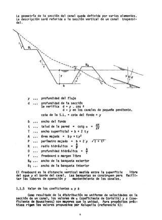La geometría de la secd6n del canal queda definida por varios elementos.
La descripción será referida a la sección vertical de un canal trapezoi-
dal.
,
"""""-
"-
"""-
"'----'----:-.' "
"-
" "" "- ......
I b
y,.; profundidad del flujo
d.,. profundidad de 1a sección
Se verifica d =Y . cos e
d :::o y en los can~les de pequeña pendiente.
cota de la S.l, ;o: cota del fondo + y
b ,., ancho del fondo
t ..• talud de la pared ~ cotg a = ~
T . •• ancho superficial =b + 2 t Y
A ... área mojada = by + ty2
P perímetro mojado = b + 2'y ¡ 1 + tZ
R , .. radio hidrául tco = ~
O profundidad hidráulica = ~
f , .. freeboard o margen libre
Be , •. ancho de la banqueta extertor
Bi .,. ancho de la banqueta tnter10r
El freeboard es la distancia vertical medida entre. lA superfide ltbre
del agua y el borde del cana1~ Las banquetas se construyen para facili-
tar las labores de operación y mantenimiento de los canales.
1,1.5 Valor de los coeficientes Q y 8
Como resul tado de 1a dtstribuct6n no uniforme de velocidades en 1a
secc1ón de un 'canal, los valores de a (coeficiente de Cor10H~) y B (coe-
ficiente de Bouss1nesq) sonmaYo..esque la unidad~ Para propósttos prác-
t1cosr'tpn -los valores propuestos per Kolupatla (referencia 5):
6
 