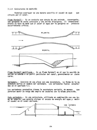 7.1.4 Estructuras de medición
Permiten averiguar de una manera sencilla el caudal de agua que
circula por el canal.
Flume Parshall.- Es un conducto que consta de una entrada convergente,
una garganta de ancho constante y una salida divergente. El dimensiona-
miento se hace de modo que al pasar el agua por la garganta se produzca
escurrimiento critico.
1 ~ANTA
~
7 1
-
1 1
~ERFIL ~ L
o
Flume Parsfu~11 modificado.- Es un 11ume Parsha1l en el que la seccidn de
salida se adeclla a un perfil parttcuhr del cMal, generalmente un chute
corto.
Vertedero.- Consiste de una placa con una escotadura. La fonn~ de la es
cotadura define el nombre del vertedero. Los vertederos fueron estudia=-
dos en el apartado 5.1.
Los vertederos graduables tienen la escotadura variable, de ~nera que
permiten medi'r un rango mb amplio de caudales con 18,°m1sma preci'sidn.
Caja vertedora. - Es una estructura, util ;zada en combi nación con una to-
ma de tuberia, que permite disipar el exceso de energía del agua y medir
el caudal en el canal derivado.
.... '1
------__e5==-----/~.... / I
/ lt'---------.....I
I
156
caja vertedora
-
 