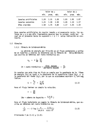 Valor de a. Valor de S
.. máx. mino máx.mln. prom. prom.
Canales artificiales 1.10 1.15 1.20 1.03 1.05 1.07
Canales naturales 1.15 1.30 1.50 1.05 1.10 1.17
Rros crecidos 1.50/ 1. 75 2,00 1.17 1.25 1.33
Para canales artificiales de regular tamaño y allneamlento recto, los va-
tares de a. y e son salo ligeramente mayores que la unidad, razdn por la
cual en el presente texto se supondrá a. = ~ = 1 salvo irtdicacidn en con-
trarto.
1. 2 Fdrmul as
1.2.1 Fdrmu1a de Colebrook-White
La pérdida de energía por friccian en el flujo permanente y unifor
me en tuberías y canales se determina con la farmula de Darcy-Weisbach;
que escrita en tªrminos del radio hidráulico eS:
(R = radio hidráulico = ár.ea mojada = s.p)
perímetro mojado
En canales con este tipo de flujo se cumple que la pendiente de la linea
de energía (Sf) es igual a la pendiente de la superficie libre (Sw) y a
la pendiente del fondo (So), por laque se acostumbra escribir S, sin sub
índice: -
Para el flujo laminar se cumple la relaci6n:
f = 64
Re
(Re = nQmero de Reyno1ds = V 4 R )
1
e1.1)
Para el flujo tijrbu1ento se cumple la f6rmu1a de Co1ebrook-White~ que es-
crita en términos de1~ radi 011i drSu] i ca es:
1
IT
= - 2 109 ( K + 2.51 v )
14.8R 4RVIf
Eliminando f,de (1.1) y (1.2):
7
( 1.2)
 