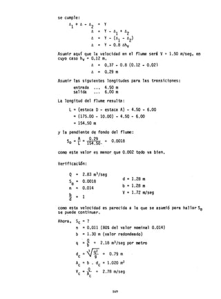 se cumple:
ó
1 + Ó ~ ~2 = Y
Ó = Y - ó
1 + ó
2
ó = Y - (ó
1 - ó
2)
Ó = Y - 0.8 ~hv
Asumir aquí que la velocidad en el flume será V'" 1.50 m/seg, en
cuyo caso hv =0.12 m.
Ó = 0,37·~ 0.8 (0.12 • 0.02)
Ó := 0.29 m
Asumir las siguientes longitudes para las transici"ones:
entrada .• , 4.50 m
salida ... 6.00 m
La longitud del flume resulta:
L = (estaca O- estaca A) - 4.50 - 6.00
=(175.00 - 10.00) - 4.50 - 6.00
=154.50 m
y la pendiente de fondo del flume:
A_ 0.29
So =r - 154.50. '" 0.0018
como este valor es menor que 0.002 todo va bien.
Verificación:
Q = 2.83 m3/seg
S =o 0.0018 d := 1.28 m
b =1.28 mn = 0.014
b
= 1a
V = 1. 72 m/seg
como esta velocidad es parecida a la que se asumió para hallar So
se puede continuar.
Ahora, Se = ?
n =0.011 (80% del valor nominal 0.014)
b ;:: 1.30 m (valor redondeado)
q= ~ = 2.18 m3/seg por metro
d ;:: W = 0.79 m
e 9
Ac =b • de = 1.020 m2
V =JL = 2.78 m/seg
e Ac
169
 