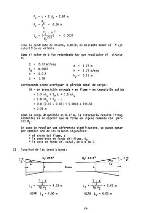 Pe = b + 2 de = 2.87 m
_ Ae
R - 0.36 me - Pe -
V • n 2
Se = ( c 2/3) = 0.0037
Re
como la pendiente de diseño, 0.0018, es bastante menor el flujo
subcrítico es estable.
Como el valor de b fue redondeado hay que recalcular el tirante
d.
Q =
So =
n ::;
b =
2.83.m3/seg
0.0018
0.014
1.30
d = 1.27 m
V = 1. 73 m/seg
h = 0.15 my
Corresponde ahora averiguar la pérdida total de carga:
llH =en transición entrada + en flume + en transición. salida
= 0.311hv + Sf L + 0.5 llhy
=0.8 llhy + Sf • L
::; 0.8 (0.15 ~ 0.02) + 0,0018 x 154.50
=0.39 m
Como la carga disponible es 0.37 m, la diferencia resulta intras
cendente; es de esperar que se fome un ligero remanso con per:-
fil MI'
En caso de resultar una diferencia significativa. se puede optar
por cambiar uno de los valores siguientes:
* el ancho del flume, b
* la pendiente de fondo del'f1ume, So
* la cota de fondo del canal, en Ao en D.
2) longitud de las transiciones:
~
2 '-I---~_-="""_____
b
T - b--2-
L1 = tg el = 4.33 m
USAR L1 =4.50 m
flume b
T - b
L2 = 2 = 5.43 m
tg a2
USAR L2 =6.00 m
170
T -b
/--r
 