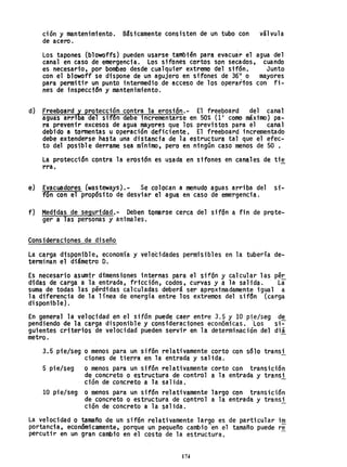 ción y mantenimiento. B~sicamente consisten de un tubo con válvula
de acero.
Los tapones (blowoffs) pueden usarse también para evacuár el agua del
canal en caso de emergencia. Los sifOnes cortos son secados, cuando
es necesario, por bombeo desde cualquier extremo del sifón. Junto
con el blowoff se dispone de un agujero en sifones de 3611
o mayores
para permitir un punto intermedio de acceso de los operarfos con fi-
nes de inspección y mantenimiento.
d) Freeboard ~ protecc;óncontra la erosión.- El freeboard del canal
aguas arri a del sif6n debe incrementarse en 50% (11 como máximo) pa-
ra prevenir excesos de agua mayores que los previstos para el canal
debido a tormentas u operación deficiente. El freeboard incrementado
debe extenderse hasta una distancia de la estructura tal que el efec-
to del posible derrame sea mínimo, pero en ningún caso menos de 50 .
La protección contra la erosión es usada en sifones en canales de tie
rra.
e) Evacuadores (wasteways).- Se colocan a menudo aguas arriba del si-
f6n con el propósito de desviar el agua en caso de emergencia.
f) Medtdas de seguridad.- Deben tomarse cerca del sifón a fin de prote-
ger a las personas y animales.
Consideraciones de diseño
la carga disponible, economía y velocidades permisibles en la tubería de-
terminan el diámetro D.
Es necesario asumir dimensiones internas para el sifón y calcular las pér.
d1das de carga a la entrada, fricción, codos, curvas y a la salida. . La
suma de todas las pérdidas calculadas deberá ser aproximadamente igual a
la diferencia de la línea de energía entre los extremos del sifon (carga
di sponible) .
En general la velocidad en el sifón puede caer entre 3.5 y 10 p~e/seg de
pendiendo de la carga disponible y consideraciones económicas. Los si-
guientes criterios de velocidad pueden servir en la determinación del diá
metro.
3.5 pie/seg o menos para .un sifón relativamente corto con sólo transi
ciones de tierra en la entrada y salida.
5 pie/seg o menos para un sifón relativamente corto con transici6n
de concreto O estructura de control a la entrada y transi
ción de concreto a la salida.
10 pie/seg o menos para un sifón relativamente largo con transición
de concreto o estructura de control a la entrada y transi
ctón de concreto a la salida. -
La velocidad o tamaño de un sif6n relativamente largo es de particular im
portancia, económicamente, porque un pequeño cambio "en el tamaño puede re
percuti r en un gran cambio en el costo de la estructura,
174
 