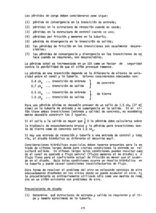 Las pérdidas de carga deben considerarse G~mo sigue:
(1) pérdida de convergencia en la transición de entrada;
(2) pérdidas en la estructura de retención cuando es usada;
(3) pérdida.s en la estruct.ura de control cuando se usa;
(4) pérdidas por fricción y ~enores en la tubería; .
(5) pérdida de divergencia en la transición de salida;
(6) las pérdidas de fricción en las transiciones son usualmente -despre-
ciabl es;
(7) las pérdidas de convergencia y divergencia en las transiciones de en
lace cuando se requieren, son despreciables.
La pérdida total es incrementada en ~n 10% como· un factor de seguridad
contra la posibilidad de que el sifón provoque remanso.
La ~érdida ~n una.transiclÓn·depende de la diferencia de' alturas de velo-
cidad entre el canal y la tubería. Valores considerados adecuados son:
...
transición de entrada
transici6n de salida
transición de entrada
transición de salida
}
}
de concreto
de tierra
Para una pérdida mínfma es deseabie proveer de un sello de 1.5 Lhv (3" mí
nimo) en la tubería de entrada y no sumergencia en la salida. Si el si-o
fan tiene ambas transiciones (entrada y salida) de concreto, es econ6mica
mente deseable construir las 2 iguales. -
Si el sello a la salida es mayor que iD la pérdida debe calcularse sobre
la hipótesis de ensanchamiento brusco y la pérdida para transiciones tan-
to de tierra como de concreto sería 1.0 Lhv'
Si hay una entrada de retenci6n y tubería o una entrada de control y tube
ría, el diseño hidráulico es diferente al descrito aquí.
Consideraciones hidriulicas especiales deberi tenerse presentes para la en
trada de sifones largos donde para ciertas condiciones la entrada no r~~
sultará sellada. En sifones largos tales condiciones pueden resultar cuan
do el canal es operado a flujo parcial (flujos menores al de disefto) o ~
flujo lleno pero el coeficiente actual de fricción ~s menor que el asumi-
do en el diseño. Bajo tales condiciones ocurre un resalto hidráulico en
la-tubería y puede causar condiciones insatisfactorias de flujo.
/
Otra forma de resolver el problema del aire es colocando ventosas de aire
adecuadamente diseñadas en los sitios donde se puede acumular el aire. Es
te procedimiento'es ordinariamente utilizado sólo como una medida de rem~,
,dio en un sifón existente con problemas de aire.
Procedimiento de disefto
(l) Determine qué estructuras de entraday sal ida se requieren y el ti-
po y tamaño aproximado de la tubería.
175
 