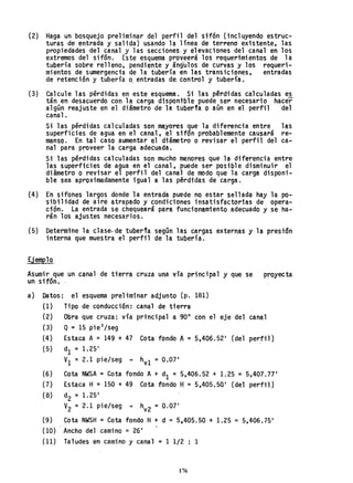 (2)
(3)
Haga un bosquejo preliminar del perfil del sifón (incluyendo estruc-
turas de entrada y salida) usando la línea de terreno existente, las
propiedades del canal y las secciones y elevaciones del canal en los
extremos del sifón. Este esquema proveerá los requerimi entos .de 1a
tubería sobre relleno, pendiente y ángulos de curvas y los requeri-
mientos de sumergencia de la tubería en las transiciones, entradas
de retención y tubería Q entradas da control y tubería.
Calcule las pérdidas en este esquema. Si las pérdidas calculadas es
tán en desa~uerdo con la carga dispontble puede ser necesario hacer
algún reajuste en el diámetro de la tuber1a O aún en el perfil del
canal.
Si las pérdidas calculadas son mayores que la diferencia entre las
superficies de agua en el canal, el sifón probablemente causará re-
manso. En tal caso aumentar el diámetro o revisar el perfil del ca-
nal para proveer la carga adecuada.
Si las pérdidas calculadas son mucho menores que la diferencia entre
las superficies de agua en el canal, puede ser posible disminuir el
diámetro o revisar el perfil del canal de modo que la carga disponi-
ble sea aproximadamente igual a las pérdidas de carga.
(4) En sifones largos donde la entrada puede no estar sellada hay la po-
sibilidad de aire atrapado y .condiciones insatisfactorias de opera-
ción. La entrada se chequeará para funcionamiento adecuado y se ha..
rán los ajustes necesarios.
(5) Determine la clase. de tuberfa según las cargas externas y la prestdn
interna que muestra el perfil de la tuoería.
Ejemplo
Asumir que un canal de tierra cruza una vía principal y que se proyecta
un sifón.
a) Datos:
(1)
(2)
(3)
(4 )
(5)
(6)
(7)
(8)
(9)
(lO)
( 11)
el esquema preliminar adjunto (p. 181)
Tipo de conducci6n: canal de tterra
Obra que cruza: vía principal a 900
con el eje del canal
Q = 15 pie3
/seg
Estaca A = 149 + 47 Cota fondo A = 5,406.521
(del perfil)
dI = 1.251
VI =2.1 pie/seg + hv1 = 0.07'
Cota NWSA = Cota fondo A+ dI = 5,406.52 + 1.25 = 5,407.77 1
Estaca H= 150 + 49 Cota fondo H= 5,405,501
(del perfil)
d
2= 1. 25'
V2 = 2.1 pie/seg + h = O 07 1
v2 .
Cota NWSH =Cota fondo H+ d =5,405.50 + 1.25 =5,406.751
Ancho del camino =26 1
Taludes en camino y canal = 1 1/2 : 1
176
 