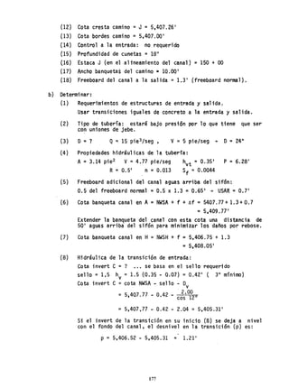 (12) Cota cresta camino =J = 5,407.26'
(13) Cota bordes camino = 5,407.00'
(14) Control a la entrada: no requerido
(15) Profundidad de cunetas = 1811
(16) Estaca J (en el altneamiento del canal) =150 + 00
(17) Ancho banquetas del camino =10.00'
(18) Freeboard del canal a la salida =1.3' {freeboard normal).
b) Determinar:
(1) Requerimientos de estructuras de entrada y sal ida,'
Usar transiciones iguales de concreto a la entrada y salida.
(2) Tipo de tubería: estará bajo presión por 10 que tiene que ser
con uniones de jebe.
(3) D = ? Q ~ 15 pie3 /seg , v = 5 pie/seg + D=24"
(4) Propiedades hidráulicas de la tuberla:
A =3.14 pie2 V =4.77 pie/seg hvt = 0.35' P =6.28'
R=0.5' n =0.013 Sf = 0.0044
(5) Freeboard adicional del canal aguas arriba del sifón:
0.5 del freeboard normal = 0.5 x 1.3 =0.65' + USAR = 0.7'
(6) Cota banqueta canal en A = NWSA + f + !::.f =5407.77 + 1.3 + 0.7
=5.409.77'
Extender la banqueta del canal con esta cota una distancia de
50' aguas arriba del sifón para minimizar los daños por rebose.
(7) Cota banQueta canal en H= NWSH + f =5,406.75 + 1.3
= 5,408.05'
(8) Hidráulica de la transición de entrada:
Cota invert C =? ••• se basa en el sello requerido
sello = 1,5 hv = 1.5 (0.35 - O~O7) = 0.42' ( 3" mínimo)
Cota invert C =cota NWSA - sello - Dv
= 5,407.77 - 0.42 - . 2'°1°2 0
cos
= 5,407,77 - 0.42 - 2.04 = 5,405.31'
Si el invert de la transición en su inicio (B) se deja a nivel
con el fondo del canal, el desnivel en la transición (p) es:
-
p = 5,406.52 - 5,405.31 = 1.21'
177
 