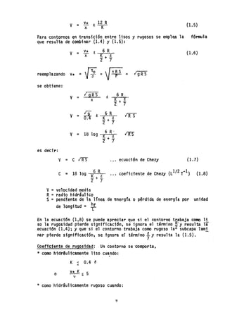 v = V
x
* R, 12
K
R (1. 5)
Para contornos ~n transición entre lisos y rugosos se emplea la fómula
que resulta de éombinar (1.4) y (1.5):
v = 'ti.. R, 6 R
x ~+§..
2 7
(1.6)
reemplazando v* =
V:o
~= --r = 19R5
se obtiene:
V
¡ 9 RS R,
6 R.
= K + 15x
"2 7
In 6 R
l1fSV = a R,
!+i2 7
V = 18 lag 6 R'
lE- K + ó
"2 7
es decir:
V = C l1fS ecuación de Chezy (1. 7)
C = 18 lag 6 R ... coeficiente de Chezy el1/2 T-1) (l.8)
.!$.+i.
2 7
V = velocidad media
R =radio hidráulico
S = pendiente de la linea de -energfa o pérdida de energía por unidad
de longitud = ~
En la ecuación (1,8) se puede apreciar que si el contorno tJ(abaja como li
so h rugosidad pierde significaci6n, se ignora el ténnino --y resulta la
ecuación (l.4); Y que si el contorno trabaja como rugoso la2 subcapa lam;
nar pierde'significación,_ se tgnora el término ~Y resulta la (1.5). -
Coefic'lente de rugo,Sidad: . Un contorno se 'Comporta ,
* como hidr4ulicamente liso cuando:
K < 0.4 ~
o v* K < 5
1 -
* como hidráulicamente rugoso cuando:
9
 