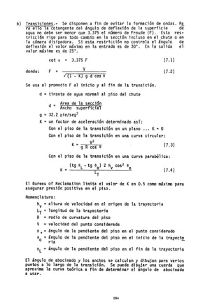 b) Transiciones.- Se disponen a fin de evitar la formación de ondas. p~
~a ello la cotangente del ángulo de deflexión de la superfi~ie de
agua no debe ser menor que 3.375 el namero de Fraude (F) .. Esta res-
tricción rige para todo cambio en la sección incluso en el chute o en
la cámara disipadora. Si esta restricci6n no controla el ángulo de
deflexi6n el valor máximo en la entrada es de 30°. En la salida el
valor máximo es, de 25°,
cot a = 3.375 F
donde: F = v
¡ (1 - K) g d cos 6
Se usa el promedio F al inicio y al fin de la transición.
u = tirante de agua normal al piso del chute
d - Area de la sección
- Ancho superficial
g = 32.2 pie/seg2
K= un factor de aceleración determinado así:
(7.1)
(7.2)
Con el piso de la transición en un plano ... K= O
Con el piso de la transición ~n Ona curva circular:
K = V
2
g R cos e (7.3)
Con el piso de la transición en una curva parabólica:
(tg 6
l - tg 9
0
) 2 hv cos2 e
K= o
lT
(7.4 )
El Bureau of Reclamation limita el valor de Ken 0.5 como máximo para
asegurar presión positiva en el piso.
Nomenclatura:
hv =altura de velocidad en el origen de la trayectoria
lT = longitud de la trayectoria
R =radio de curvatura del piso
V =velocidad del punto considerado
6 ... ;::: ángulo de la pendiente del piso en el punto considerado
6
0
= ángulo de la pendiente del piso en el inicio de la trayecto
ria
el =ángulo de la pendiente del piso en el fin de la trayectoria
El ángulo de abocinado y los anchos se calculan y dibujan para varios
puntos a 10 largo de la transición. Se puede dibujar una cuerda que
aproxima la curva teórica a fin de determinar el ángulo de abocinado
a usar.
184
 
