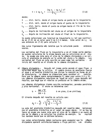 donde:
X
Y
LT
y = X tg e +
o
(tg eL - tg 8
0
) X2
2 LT
(7.8)
disto horiz. desde el origen hasta un punto de la trayectoria
disto vert. desde el ortgen hasta el punto de la trayectoria
disto horiz. desde el punto de origen hasta el fin de la tra-
yectoria
ángulo de inclinación del chute en el origen de la trayectoria
ángulo de tnclinación del chute al final de la trayectoria.
Se puede seleccionar una longitud de trayectoria LT tal que sustitui-
da en (7.4) de un valor para Kde 0.5 ó menos. Este valor de LT se
usa entonces en (7.8) para calcular Y.
Una curva ligeramente más tendida que la calculada puede
usarse.
entonces
Las variables del fl ujo en la trayectoria y en el tramo corto empina-
do pueden calcularse de lam;sma manera que se calcularon en.el chu-
te. Se asume una cota para el piso de la cámara disipadora y se cal-
cula el gradiente de energía en la unión del chute y la cámara. Las
variables del flujo en esta sección se usan como las variables al
inicio del resalto en el diseño de la cámara disipadora.
e} Cámara disipadora.- Después del tramo corto parado el agua fluye a
velocidad mayor que la crítica. El cambio brusco de pendiente fuerza
al agua a un resalto hidráulico que disipa la energía en forma de al-
ta turbulencia. La cámara se dimensiona para contener e1- resalto.
Para que la cámara opere apropiadamente Fl debe caer entre 4.5 y 15.
Las cámaras disipadoras requieren de "agua ,de cola", agua después del
resalto, que haga que el resalto se produzca en la cámara misma.
Las cámaras disipadoras tienen sección rectangular, paredes paralelas
y piSO horizontal. El ancho se determina con:
b = 360 rQ
350 + Q
b en pies, Q en pie3/seg
El tirante después del resalto se calcula con:
(7.9 )
La cota del gradiente hidráulico después del resalto debe balancear
con el gradiente hidráulico en el canal de aguas abajo. Si no hay b,!
lance se asume una nueva cota para el piso de la cámara o un nuevo an
cho de la cámara y se calculan los niveles de energía. Se repiteñ
los tanteos hasta que se obtiene balance.
Las cotas seleccionadas deben revisarse para asegurar que la
disipadora operará satisfactori~mente a flujo parcial. Los
187
cámara
diseños
 