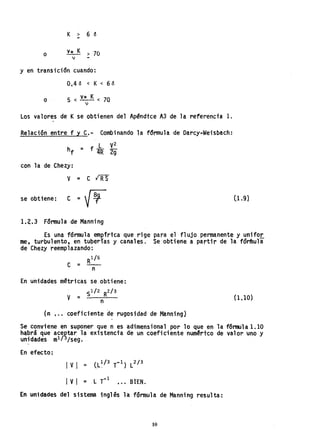y en
K > 6 ~
-
o v* K > 70
v -
transición cuando:
o
0.4 ó < K< 6<5
5 < V* K < 70
v
Los valores de Kse obtienen del Apéndice A3 de 1a referenci'a 1.
.-
Relaci6nentre f y C.- Combinando la fdrmula de Darcy..Wei·sbach:
L V2
hf = f 4R 2g
con la deChezy:
V = C ~
se obt1ene: e ="~
1.2.3 Fórmula de Manning
(1.9)
Es una fórmula emplrica que rige para el flujo permanente y unifor
me, turbulento, en tuberías y canales. Se obtiene a partir de la fdn'hula
de Chezy reemplazando:
Rl/6
C = - n
En unidades métricas se obtiene:
. -$1/2 R2/3
V = n
(n , .. coeficiente de rugosidad de Manning)
0.10)
Se conviene en suponer que n es adimensiona1 por lo que en 1a f6nrul a1.10
habrá que aceptar la extstencta de un coeficiente numéri'co de valor uno y
unidades m1/ 3/seg.
En efecto:
IVI = (L~/3 T-¡) L2/ 3
Ivl =LT-
1
••• BtEN.
En unidades del sistema inglés la fórmula de Manning resulta:
10
 