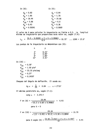 En (8):
d8 =0.60
A8 =1.80
V8 = 19.44
hV8 = 5.86
R8 =0.43
S8 = 0.05241
En (9):
d9 = 0.44
A9 = 1. 78
V9 = 19.66
hV9 =6,0
R9 = 0.36
S9 = 0.0683
El valor de Kpara calcular la trayectoria se limita a 0.5. La longitud
mínima de trayectoria que proporcione este valor es. según (7.4):
LT = (0.5 - 0.0524) ~.~ x 6 x 0.99863 = 10.72' .. , USAR = 12.0'
Los puntos de la trayectoria se ·determinan con (8):
x Y
3' 0.33'
6' 0.99'
9' 1.98'
12' 3.31'
En (10)
dIO =0.30'
AlO =1. 50 pie2
VlO =23.33 pie/seg
RlO =0.27'
SlO = 0.14107
Chequeo del ángulo de deflexión. El usado es:
. 1
tg ~ = 25 = 0.04
El máximo permisible es, según (7.1):
cotg ~ = 3.375 F
F en (8) = ~;;:::;;=::;::19::;.~4=4:::;:::;:;:;~
.¡ 32.2 x 0.60 x 0.99863
para K= O
= 4.43
F en (10) =~:::::::~~;;::::::;23~.~3~3:::::;~;:::;:::;;;;~
.¡ 1<1 - 0.45) x 32.21 x 0.30 x 0.8944
~
= 10.70
para Ksegún (4) = (0.50 - 0.052) 12 2 x 6 X 0.999
2
= 0.45
193
 