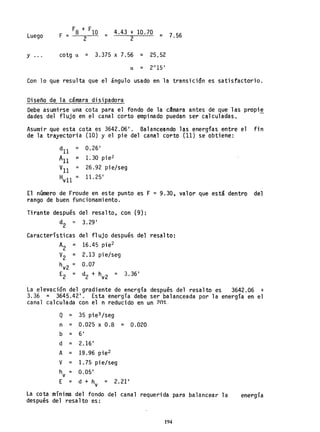 Luego
F8 + F10 4.43 + 10.70 7.56F = . = =
2 2
Y cotg a = 3.375 X 7.56 = 25,52...
a = 2°15 1
Con 10 que resulta que el ángulo usado en la transicidn es satisfactorio.
Diseño de la cámara disipadora
Debe asumirse una cota para el fondo de la camara antes de que las propi~
dades del flujo en el canal corto empinado puedan ser calculadas.
Asumir que esta cota es 3642.06 1
• Balanceando las energías entre el fin
de la trayectoria (10) y el pie del canal corto (11) se obtiene:
dll
= 0.26 1
All ~ 1. 30 pie2
Vll
= 26.92 pie/seg
Hvll = 11. 25 1
El número de Froude en este punto es F = 9.30, valor que está dentro del
rango de buen funcionamiento.
Tirante después del resalto, con (9):
d = 3.29 1
2
Características del flujo después del resalto:
A2 = 16.45 pie2
V2 = 2,13 pie/seg
hv2 = 0.07
E d + h 3.361
2 = 2 v2 =
La elevación del gradiente de energía después del resalto es 3642.06 +
3.36 = 3645.42 1
• Esta energía debe ser balanceada por la energía en el
canal calculada con el n reducido en un ?n~.
Q = 35 pie3 /seg
n = 0.025 x 0.8 = 0.020
b = 61
d = 2.16 1
A = 19.96 pie2
V = 1.75 pie/seg
h = 0.05 1
V
E = d + h = 2.21 1
V
La cota mínima del fondo del canal requerida para balancear la
después del resalto es:
194
energía
 