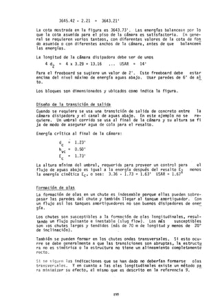 3645.42 - 2.21 = 3643.21'
La cota mostrada en la figura es 3643.73'. Las energías balancean por lo
que la cota asumida para el piso de la camara es satisfactoria. En gene-
ral se requieren varios tanteos, con diferentes valores de la cota de fon
do asumida o con diferentes anchos de la cámara, antes de que balanceen
las energías.
La longitud de Ja cámara disipadora debe ser de unos
4 d
2
= 4 x 3.29 =13.16 USAR = 14'
Para el freeboard se sugiere un valor de 2'. Este freeboard debe estar
encima del nivel máximo de energía aguas abajo. Usar paredes de 6' de al
too
Los bloques son dimensionados y ubicados como indica la figura.
Diseño de la transición de salida
Cuando se requiere se usa una transición de salida de concreto entre la
cámara disipadora y el canal de aguas abajo. En este ejemplo no se re-
quiere. Un umbral corrido se usa al final de la cámara y su altura se fi
ja de modo de asegurar agua de cola para el resalto.
Energía críti ca al final de la cámara:
d = 1.23'
c
hvc = 0.50'
Ec = 1. 73'
La altura mínima del umbral, requerida para proveer un control para el
flujo de aguas abajo es igual a la energía después del resalto E? menos
la energía cinética Ec' o sea: 3.36 - 1.73 = 1.63' USAR = 1.67
Formación de olas
La formación de olas en un chute es indeseable porque ellas pueden sobre-
pasar las paredes del chute y también llegar al tanque amortiguador. Con
un flujo así los tanques amortiguadores no son buenos disipadores de ener
gía. -
Los chutes son susceptibles a la formación de olas longitudinales, resul-
tando un flujo pulsante e inestable (slug flow). Los más susceptibles
son lOS chutes largos y tendidos (más de 70 m de longitud y menos de 20°
de inclinación).
También se pueden formar en los chutes ondas transversales. Si esto ocu-
rre se debe generalmente a que las transiciones son abruptas, la estruct~
ra no es simétrica o la estructura no tiene un alineamiento completamente
t'ecto.
Si se siguen las indicaciones que se han dado no deberían formarse olas
transversales. Y en cuanto a las olas longitudinales existe un método p~
ra minimizar'su efecto, el mismo que es descrito en la referencia g-.
195
 