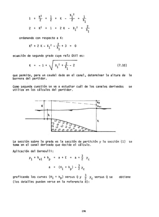 K2 1
X 2
1 + + + K
1
T "2 - 2
2 + K2 + 1 + 2 K X 2
1
ordenando con respecto a K:
K2 + 2 K - X
1
2 .. i + 3 = O
1
1
= Xl-
2
=
XI
ecuación de segundo grado cuya raíz útil es:
K - - 1 + ~ (7.10)
que penmite, para un caudal dado en el canal, determinar la altura de la
barrera del partidor.
Como segunda cuestión se va a estudiar cuál de los canales derivados se
utiliza en los cálculos del partidor.
------___ hp
-'--E
La sección sobre la grada es la sección de partición y la sección (1) se
toma en el canal derivado que decide el cálculo.
Aplicación del Bernoulli:
a =
a + E = a + ~ y
2 e
graficando las curvas (H1 + hp) versus Qy l- Yc versus Q se
(los detalles pueden verse en la referencia 8):
198
obtiene
 