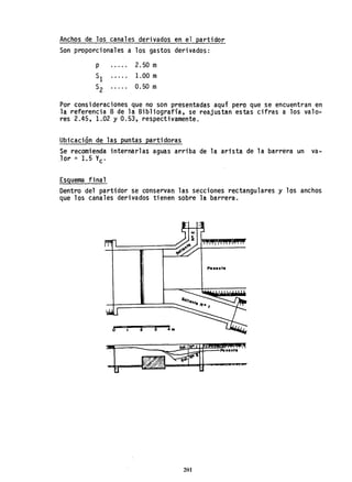 Anchos de los canales derivados en el partidor
Son proporcionales a los gastos derivados:
2.50 m
1.00 m
0.50 m
Por consideraciones que no son presentadas aquí pero que se encuentran en
la referencia 8 de la Bibliografía, se reajustan estas cifras a los valo-
res 2.45, 1.02 Y 0.53, respectivamente.
Ubicación de las puntas partidoras
Se recomienda internarlas aguas arriba de la arista de la barrera un va-
,lor '" 1.5 Ve-
Esquema final
Dentro del partidor se conservan las secciones rectangulares y los anchos
que los canales derivados tienen sobre la barrera.
POlont.
lont.
201
 