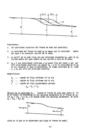 Vw.t Vw.t
y
Propiedades:
1. las posiciones sucesivas del frente de onda son paralelas;
2. la velocidad del frente de onda Vw es mayor que la velocidad
del agua Ven cualquier sección de la onda;
media
3. el perfil de la onda viaja con una velocidad constante Vw• pero la v~
locidad media del agua cambia de una sección a otr~ de la onda;
4. V Y V son velocidades referidas a un punto fijo del canal y son por
e'lo velocidades absolutas; en cambio Vw M Ves la velocidad de la o~
da con respecto al agua en movimiento, se llama celeridad de la onda
c, y es por ello una velocidad relativa.
Nomencl atura:
VI región de flujo uniforme sin la ola
V2 región de flujo uniforme con la ola
V región de flujo gradualmente variado
Vw > VI » V2
Cálculo de la velocidad Vw.- Cuando el frente de onda pasa sobre el FV
en el canal, se transforma en una descarga permanente en el frente de va-
lor Qq =(Vw- VI) Al y ha dejado atrás una descarga permanente de valor
Qo = {Vw - V2) A2·
A2
(Vw-V,)
(esto es 10 que ve un observador que sigue el frente de onda).
208
 