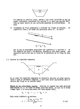 = I
'-------1-1
Sin embargo es práctica usua,J, debfdo a que dicha variacidn es muy p~
queña, considerar constantes los valores Cy n para una sección defi-
nida de canal dentro de una variación moderada de profundfdades de
-agua,
3) Tratándose de flujo permanente y uniforme las líneas de energla, de
superficie libre y de fondo son paralelas entre sí. Es decir:
-.--.. -,---o--....
'---Sf
s.
So
por lo que se acostumbra prescindir del subíndice f y escribir S en
las fórmulas de Chezy y de Manning, dejando Sf sólo para cuando sea
necesario explicitar que se trata de la pendiente de la línea de ene~
gía.
1.3 Canales de rugosidad- compuesta
2
En un canal de rugosidad compuesta es necesario calcular un valor equiva-
lente n para el perímetro com~leto, y usar este valor equivalente para el
cálculo d~l flujo en la sección total.
Método de las velocidades iguales. Consiste en suponer que cada parte del
area mojada {1, 2, 3} tiene la misma velocidad media, la cual es al mismo
tiempo igual a la velocidad media del área mojada total.
v = V =1 2 ••• = V ::; VN .
Bajo estas
2/3
(1.12)
12
 