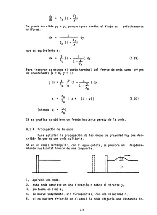 ~d = S (1 _ Y2)
x o y
Se puede escribir Y2 =Yn porque aguas arriba el flujo es prácticamente
uniforme:
dx = 1
dy
que es equivalente a:
dx = ~ (1 - 1 ) dy
o 1 - L
Yn
(8.19)
Para integrar se escoge el borde terminal del frente de onda como origen
de coordenadas (x =O, Y ~ O)
J dx = l JY (1
So o
x =
Yn
~ I z +
o
(siendo z = L)
Yn
1 ) dy
1 _ L
Yn
(1 - z) I
Si se grafica se obtiene un frente bastante parado de la onda.
8.1.4 Propagación de la onda
(8.20)
Para estudiar la propagación de las ondas de gravedad hay que des-
cribir lo que es una onda solitaria.
Si en un canal rectangular, con el agua quieta, se provoca un desplaza-
miento horizontal brusco de una compuerta:
1, aparece una onda,
,.,I I
I I
I II I
I I
I I
I I
I I
y
2. esta onda consiste en una elevación n sobre el tirante y,
3. su-forma es simple,
_ C
4, se mueve suavemente, sin turbulencias, con una velocidad c,
5. si no hubiera fricción en el canal la onda viajaría una distancia in-
211
 