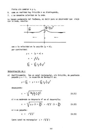 finita sin cambiar n y c,
6. como en realidad hay friccidn n va disminuyendo,
7. c se denomina celeridad de la onda.
La imagen permanente del fenómeno, es decir para un observador que viaja
con la onda, resulta:
- ,
sea x la velocidad en la sección (y + h);
por continuidad:
Determinación de c
y e = (y + n) x
x = y c
y + n
c2 y 2
2g (y + n)
-
a) Analíticamente. Sea un canal rectangular, sin fricción, de pendiente
pequeña y a =1, La ecuación de Bernoulli es:
c2 c2 1 2
Y + 2g = Y + n + 29 (y + n)
despejando:
c =  I 29 (y + n)2
V 2 y + n
si n es moderada se desprecia ~2 en el desarrollo:
c =  I 9 y (1 + 3n) '" rgy (1 + 3n)
~ 2y 4y
si n es pequeña:
c = I 9 y
(para canal no rectangular c = Igl»
212
(8,21)
(8.22)
(8.23)
 