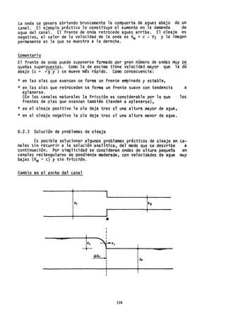 La onda se genera abriendo bruscamente la compuerta de aguas abajo de un
canal. El ejemplo práctico 10 constTtuye el aumento en la demanda de
agua del canal. El frente de onda retrocede aguas arriba. El oleaje es
negativo, el valor de la velocidad de la onda es Vw= c - VI Y la imagen
permanente es la que se muestra a la derecha.
Comentar; o
El frente de onda puede suponerse formado por gran número de ondas muy pe
queñas superpuestas. Como la de encima tiene velocidad mayor que la de
abajo (c = ¡g-y-) se mueve más rápido. Como consecuencia:
* en las olas que avanzan se forma un frente empinado y estable,
* en las olas que retroceden se forma un frente suave con tendencia a
aplanarse.
(En los canales naturales la fricción es considerable por lo que los
frentes de olas que avanzan también tienden a aplanarse),
* en el oleaje positivo la ola deja tras si una altura mayor de agua,
* en el oleaje negativo la ola deja tras si una altura menor de agua.
8.2.3 Solución de problemas de oleaje
Es posible solucionar algunos problemas prácticos de oleaje en ca-
nales sin recurrir a la solución analítica, del modo que se describe a
continuación. Por simplicidad .se consideran ondas de altura pequeña en
canales rectangular,es de pendiente moderada, con velocidades de agua muy
bajas (Vw ~ e) y sin fricción.
Cambio en el ancho del canal
L
J
B
Yo
218
 