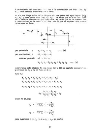 Planteamiento del problema: si llega a la contracción una onda (~Q1' c1
nI)' ¿qué cambios experimenta esta onda?
La ola que llega sufre reflexión parcial: una parte del agua regresa (~Q3'
c3, n3) y otra parte pasa (~Q2, c2, n2). Se asume que el nivel del agua
en la sección transversal B es constante, es decir que no se produce una
discontinuidad en la superficie libre, por lo que el esquema resultante a
solucionar es éste:
C3 n3
n2
CI
I
I
AQ. I
-1
I Yo
AQ3'"
I
• AQ2•I
p'or geómetría .... (a)
por continuidad ~Q1 = ~Q2 + AQ3
como,en general, ~Q = b e n,
resolviendo este sistema de ecuaciones (a) y (b) es posible encontrar ex~
pre~iones de n2 y n3 en función de nI'
Para n2:
b1 c1 nI =b2 c2 n2 + b3 c3 (n2 - nI)
b1 c1 nI =.b2 c2 n2 + b3 e3 n2 - b3 e3 nI
b3 c3 n2 + b2 c2'n2 =b1 el nI + b3 c3 nI
según 1a (8.22):
b
1
c1
+ b
3
e
3
n2 = b
3
c
3
+ b
2
c
2
• nI
¡ g y
o
. 3 nI
(1 +-)
4 Yo
3 n
¡ 9 Yo, (1 + ~)
Yo
como suponemos n « Yo resulta el ~ c3, es decir:
219
 