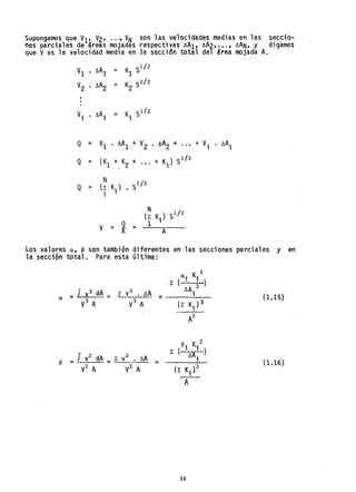 Supongamos que VI' V2' ..., VN son las velocidades medias en las seccio-
nes parciales de areas mojadas respectivasóA1'· óA2,. l" óAN, y digamos
que V es la velocidad media en la seccidn total del área mojada A.
VI
V2
. I
.
Vi
Q
Q
Q
óA1 = K S1/2
1
IlA2 = K Slh
2
• óA; = K; 51/2
=
=
=
V
1 • /.lA
1
+ V
2 . AA2 + ..•
(K1 +. K
2
+ .,. + K.) 51
/
2
1
N S1/2(r K.)
i 1
V = ~ =
N
(E K.) Sl/2
1 1
A
+ V. . óA;,
Los valores a, e son también diferentes en las secciones parciales y en
la sección total. Para esta última:
0,15)
t3. K.:2
E (....2 ')
óA., (1.16)
14
 