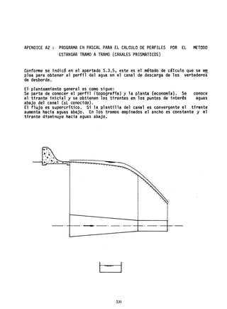 APENDICE A2 PROGRAMA EN PASCAL PARA EL CALCULO DE PERFILES POR EL METODO
ESTANDAR TRAMO ATRAMO (CANALES PRISMATICOS)
Conforme se indicó en el apartado 5.3.5, este es el método de cálculo que se em
p1ea para obtener el perfil del agua en el canal de descarga de los vertederos
de desborde.
El planteamiento general es como sigue:
Se parte de conocer el perfil (topografía) y la planta (economía). Se conoce
el tirante inicial y se obtienen los tirantes en los puntos de interés aguas
abajo del canal (AL conocido).
El flujo es supercrítico. Si la plantilla del canal es convergente el tirante
aumenta haci a aguas abajo. En los tramos empi nados el ancho es constante y el
tirante disminuye hacia aguas abajo.
-----~--.------_. --_.--. -_._+--
231
 