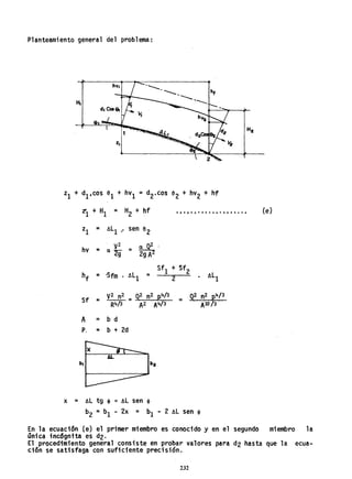 Planteamiento general del problema:
'--' ___• h,
--.--o
e
Zl + d1.cos el + hV1 =d2·cos e2 + hV2 + hf
zt1 + I:{l = H2 + hf {e}t., • • • • • • • • • • • , ••••• ,
zl = ALl " sen e2
. 2
~'hv = a V =
2g 29 A
hf = 'Sfro . ALl =
Sfl
+ Sf2 'I1L2 . 1
Sf = V2 n2
=
g2 n2 ~4/3
=
g2. n2 ~4/3
R4/3 A2 A4/3 AIO/3
A = b d
P. =. b + 2d
b.
x = AL tg , =AL sen ,
b2 =b1 - 2x = b¡ - 2 AL sen ,
En la ecuación (e) el primer miembro es conocido y en el segundo miembro la
única inc6gnita es d2.
El procedimiento general consiste en probar valores para d2 hasta que la ecua-
ción se satisfaga con suficiente precisión.
232
 
