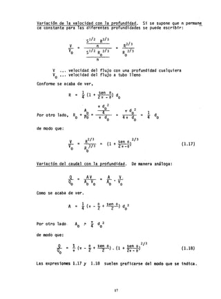Variación de la velocidad con la profundidad. Si se supone que n perman~_
ce constante para las diferentes profundidades se puede escribir:
'S 1/2 R2/3
R2/3
V = n
V =s1/2 R 2/3 R 2/3o o o
n
V .•. velocidad. del flujo con una profundidad cualquiera
Vo •.. velocidad del flujo a tubo lleno
Conforme se acaba de ver,
Por otro 1ado,
de modo que:
'v =
Vo
'Ir d 2 1
= 4 ~ = 4 do1T o
2/3
= (1 + sen 6)
2'11' -6
Variación del caudal con la profundidad. De manera análoga:
Como se acaba de ver.
AV
Ao Vo
A V,
= A· V
o o
Pqr otro lado, Aó ~ i do2
de modo que':
(1.17)
(1.18)
Las expresiones 1.17 y 1.18 suelen graficarse del modo que se indica..
17
 