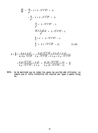 dP = -A t + 2 11 + t 2 = O
dy y2
A t + 2 ·1 1 + t 2 = O
~- = 2 11 + t Z - t
y2
(b+t,Y)y;:: 2 11+tZ - t
y2
Q.+t ;::
Y
2 11 + t2 - t
b 11 + t 2;:: 2 ( - t)
Y
R ;::. A ;:: ~ b Y + t y2;:: 2 y2 IT+8' - 2 t y2 -+. t y2
P b+2Y 11+ t2 2 y 11 + ~2 - 2 t Y + 2 Y 11 + t Z
=2 y2 11 + t 2 - t y2 =
4 Y I 1 ... t2 - 2 t Y
y2 (2 11 + t 2 - t) = 'l.
2 Y (2 11 + t 2 - t) 2
(1.19 )
NOTA.' Se ha mostrado que en todos ,los casos de sección más eficiente se-.
cumple que el radio' hidráulico (R) resulta ser igual a medio tira~
ter
20
 