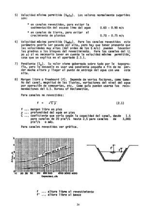 5
4
5) Velocidad mínima permitida (Vm;n). Los valores normalmente sugeridos
son:
* en canales revestidos, para evitar la
sedimentación del escaso ltmo del agua 0.60 - 0.90 mIs
* en canales de tierra, para evitar el
crecimiento de plantas 0.70 - 0.75 mIs
6) Velocidad máxima permitida (Vmáx). Para los canales revestidos este
parámetro podría ser pasado por alto. pero hay que tener presente que
las velocidades muy altas (del orden de los 6 mIs) pueden levanta'r
las piedras o los bloques del revestimiento. Para los canales del ti
po a} sí es necesario tener en cuenta la velocidad máxima permttida,
cosa que se explica en el apartado 2.3.1.
7) Pendiente (So), Su valor viene gobernado sobre todo por la topogra-
fía, pero 10 deseable es usar una pendiente pequeña a fin de no per-
der mucha altura y llegar al punto de entrega del agua con una cota
alta. .
8) Margen libre o freeboard (f). Depende de varios factores, como tama-
ño del canal, magnitud de las lluvias. variaciones del nivel del agua
por operación de compuertas, etc. Como guía pueden usarse las reco-
mendaciones del U.S. Bureau of Reclamation.o
Para canales no revestidos:
f
y ••.
C ...
f =
margen libre en pie~
profundidad del agúa en pies
coeficiente que varía según la capacidad del canal,
para canales de 20 pie3/s hasta 2.5 para canales
pie3/s o más. '
Para canales revestidos ver gráfica.
(2.1)
desde 1.5
de 3,000
. , : ' " o',
-: ~ ..
~2
-Oi
, ,
,
"
10 203O!O 00 200~ KíOo 2000 <4000
C4p0cidad. da
f
f' ..'.
altura li~ al revestimiento
altura 11b,.e a1 banco
24
 