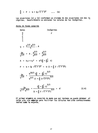 ~ = P = b + 2y'¡ 1 + t Z .... (b)
Las ecuaciones (a) y (b) conforman un sistema de dos ecuaciones con dos in
cógnitas. Resolviéndolo se obtienen los valores de las incógnitas.
Ancho de fondo conocido
Datos
Q
S
b
n
t,
Incógnitas
y
S1/2 R2/3
Q = • A
n
A2/3
=. A • -::mp
P = b + 2y 11(+ t2 = b (1 + t 2 .¡ 1 + t 2)
:!tnS
10/3· 2 513
b (f + ti t)
= 2/3
b2/3 (1 + f 2 ¡
r2
I-+--:t"""'Z)
l. 2 5/3
Qn = __(-=b_+_b-.;;...b_t)_--..--=- = KI
S172 b8/3 213
(1 + f 2 ¡'-:;Ir--:-+-'t"""2)
(2.4)
El primer miembro es conocido de modo que por tanteos se puede obtener el
val~r y/b; sin embargo para facilitar los cálculos ha" sido confeccionadas
tablas como la adjunta,
27
 