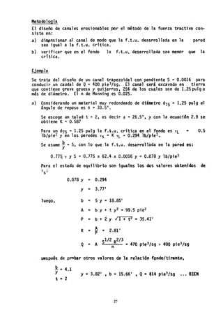.Metodología
El diseño de canales erosionables por el método de la fuerza tractiva con-
siste en:
a) dimensionar el canal de modo que la f.t.u. desarrollada en la pared
sea igual a la f.t.u. crítica.
b) verificar que en el fondo la f.t.u, desarrollada sea menor que la
critica.
Ejemplo
Se trata del diseño de un canal trapezoidal con pendiente S =' 0.0016 para
conducir un caudal de Q = 400 pie3/sg. El canal será excavado en tierra
que contiene grava gruesa y guijarros, 25% de los cuales son de 1.25pulgo
más de diámetro. El n de Manning es 0.025.
a) Considerando un material muy redondeado de diámetro d75 = 1.25 pulg el
ángulo de reposo es e =33.5°.
Se escoge un talud t, = 2, es decir 4> = 26.5°, y con la ecuación 2.9 se
obtiene K =0.587
Para un d75 =1.25 pulg la f.t.u, critica en el fondo eS'TL = 0.5
lb/pie2 y en las paredes TS = K TL = 0.294" lb/pie2 •
Se asume ~ =5, con 10 que la f.t.u. desarrollada en la pared es:
0.77& r Y S =0.775 x 62.4 x 0.0016 y =0.078 y 1b/pie2
Para el estado de equilibrio son iguales los dos valores obtenidos de
T
S
:
luego,
0.078 y = 0.294
y = 3.77'
b = 5 y. =18.85'
A = b y + t y2 =99.5 pie2
P = b + 2 Y 11 + t 2 = 35.41'
R = A = 2.81'P
1/2 2/3
Q = A S R =470 pie3/sg > 400 pie3/sgn
uespués de prtbar otros valores. de la relaciónf.qndo/tira;t¡te,
~ =4.1
Y
t =2
y = 3.82' , b = 15.66' , Q = 414 pie3 /sg ••• BIEN
27
 