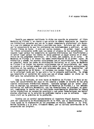 Ami esposa Yolanda
P R E S E NT AC ION
Tendría que empezar repitiendo 10 dicho con ocasi6n de presentar el libro
Mecánica de F1 uidos 1, en cuanto a que existe un número importante de ingenie-
ros hidráulicos peruanos que son de la mayor competencia profesional y/o docen-
te y que sin embargo no escriben o escriben muy poco. Quisiera por eso subra-
yar la conveniencia de que los profesores nos acostumbremos a publicar, en, pa~
ticu1ar libros de texto. Yesto por varias razones. En primer lugar porque
los libros extranjeros est!n cada vez menos al alcance de los estudiantes; en
segundo lugar porque los ejemplares de nuestras bibliotecas son insuficientes-y
en tercer lugar porque los libros de texto permiten un mayor avance en el desa-
rrollo de los programas analíticos. En la PUCP, por ejemplo, en el curso de
Mecánica de Fluidos 1 se tratan los temas tradicionales de un primer curso de
Hidráultca y ademSs los asuntos relacionados con el escurrimiento de líquidos
en tuberías, hasta las redes de distribución inclusive; en el curso de Mecanica
de F1 uidos 2 se tratan los asuntos re1aci-onados con el escurrimiento del agua
en..canales y se incluye además un capítulo sobre las principales estructuras h!.
draulicas en los canales; y todo esto estaremos más cerca de desarrolla~ -en
cursos semestrales de 40 horas- si contamos con sendos libros de texto. Esta
es la pri"ncipal razón por la que sale a luz la presente pubHcaci'ón, la. misma
que desarrolla el contenido del curso que con el mismo nombre se dicta en la
PUCP para los estudiantes de Ingeniería Civil.
Como se ha indicado, en este texto de Mecánica de Fluidos 2 se hace un es-
tudio del escurrimiento del agua en los canales y ademas un estudio de las prin
cipales estructuras hidraulicas menores. Conviene agregar que en estosestu~
dios se empl ean los conceptos descritos en Mecántca de Fl uidos 1 y los ~todos
ordinarios del Análisis Matemático, que las formulaciones se plantean, en gene-
ral, combi"nando la teoria con los resultados experimentales obtentdosen labora
torios hidráulicos de reconocido prestigio y que estas fonnulaciones son herra~
mientas efectivas en la solución de'problemas reales a que se enfrenta inge..
niero civil en la práctica de la profesión.
Termino con un- cordial agradecimiento al ingeniero f1igue1 Guanira Erazo,
Jefe del Laboratorio de Microcomputactón de la PUCP, por su desinteresada y va..
liosa ayuda en la elaboración de los programas en Pascal; también a la Srta.
Martha Calderón y a la Srta. Elisabeth Ramos, por su valiosa contribución en la
preparación del original.
autor
i
 