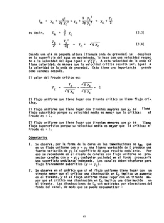 2 g y 3
YC
Em + 9 _. + c= y 29 Yc
2 - Yc 2g y 2 = Yc + 2-e
e
es decir, Em
3 (3.3)= 2" Yc
Yc
V 2
= C V = ¡ g y (3.4)-2 ~
-+
c c
Cuando una ola de pequeña a.ltura (llam~da onda de gravedad) se desplaza
en la superficie del agua en movimiento, lo hace con una velocidad respe~
to a la velocidad del agua igual a Ví91T. A esta velocidad de la onda se
llama celeridad; de manera que la velocidad crítica resulta ser"'. igual a
la celeridad de la onda de gravedad. Esto tiene una importancia grande
como veremos después.
El valor del Fraude crítico es:
F =c
El flujO uniforme que tiene lugar con tirante crítico se llama flujO cri-
tico.
El flujO uniforme que tiene lugar con tirantes mayores que yc se llama
flujo subcrítico porque su velocidad media, es menor que la crític.: el
Froude'es < 1.
El fl ujo uniforme que tiene 1ugar con ti rantes menores que Yc se 11ama
flujo supercrítico porque su .velocidad media es mayor que la crítica: e'
Froude es > 1.
Cóment~rios
1. Se observa. por la forma de la curva en las inmediacidnes de Erts que
en un flujO uniforme con y "" Yc una ligera variación de E produce una
fuerte variación de y; la superficie de agua resulta ondulante. Por
eso se recomienda en el diseño de canales con flujo uniforme nopro~
yectar canales con y '" Y'c; cualquier suciedad en el fondo provocaría
una superficie ondulante indeseada. los canales deben ~iseñarse para
flujo francamente subcritico (y» Yc)'
2. Se observa en el gráfiCO que si el flujo uniforme tiene lugar con un
tirante menor que el critico una disminución en Eo implica un aumento
en el tirante. y si el flujo uniforme tiene lug~r con un tirante ma..
yor que el critico una disminución en Eo implica una disminución en
el tirante. las disminuciones de Eo son motivadas por elevaciones del
fondo del canal, de modo que se puede ~squematizar :
41
 