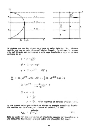 y
Y2 .--___----'.- ____ -.fr_<.!... __ _
ye ~-------;r---<t- _ _ _ Fr = 1__ _
Y,....-----11 Fr ) I
qo q máx. q
Se observa que hay dos valores de y para un valor dado qo' Se observa
también que hay un vallor de caudal máximo (qmáx). Encontremos la expre-
sión del tirante que corresponde a este qmáx igualando a cero la primera
derivada de q:
E = Y + 92
2g y2
q2 = (E - y) 29 y2
q = (E _ y}1/2 . 129 y
.Q9. = (E_y)1/2 .129+ l2g y. 1
2
{E_yf1/2 (-1) = O
dy
(E _ y)1/2 _ Y - O
2 (E _ y) 1/2 -
(E - y) = Y...
2
E = 3
IY
2 valor idéntico al tirante críti'co ' (3.3),Y = '3 E,
.
lo que ~uiere decir que cuando q es máximo-la energía específica disponi-
ble resulta ser la m1nima y el tirante el c:rftico. O sea:
• 'Oc •
qmáx = V'9 Yc3 (3.9)
Esto se puede ver con claridad en el siguiente esquema correspondiente a
-una compuerta deslizante instalada sobre una elevación del ca"al.'
44
E
 