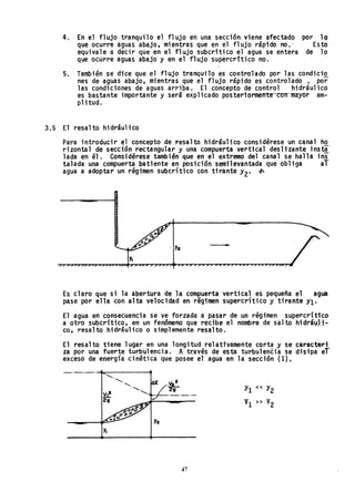 4. En el flujo tranquilo el flujo en una sección viene afectado
que ocurre'aguas abajo, mientras que en el flujo rápido no."
equivale a decir que en el flujo subcr'tico el agua se entera
que ocurre aguas abajo y en el flujo supercritico no.
por ló
Esto
de 10
'5. También se dice que el flujo tranquilo es controlado por las condicio
nes de aguas abajo, mientras que el flujo rápido es controlado • por
las condiciones de aguas arriba. El concepto de control hidráulico
es bastante importante y será expl icado poster10rmente-co-rrmaYOf' am-
plitud.
3.5 El resalto hidráulico
Para introducir el concepto de resalto hidráulico considérese un canal ho
rizontal de sección rectangular y una compuerta vertical deslizante ins~
lada en él. Considérese también que en el extremo del canal se halla in~
talada una compuerta batiente en posición semilevantada que obliga al
agua a adoptar un régimen subcrítico con tirante yZ' ~
..
y,
Es claro que si la abertura de la compuerta vertical es pequeña el agua
pase por ella con alta velocidad en régimen supercrítico y tirante il.
El agua en consecuencia se ve forzada a pasar de un régimen supercritico
a otro subcritico, en un fenómeno que recibe el nombre de salto hidrá~lj-
ca, resalto hidráulico o simplemente resalto. .
El resalto tiene lugar en una longitud relativamente corta y s~ caracteri
za por una fuerte turbulencia. A través de esta turbulencia se disipa eT
exceso de energía cinética que posee el agua en la sección (l).
_._._.....;.......------.
y,
47
 