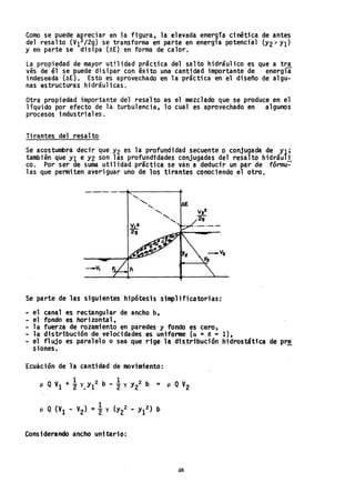 Como se puede a~reciar en la figura, la elevada ener~ía cinét~ca de antes
del resalto (VI /2g) se transforma eñ parte en energla potenc1al (Y2> YI)
Y en parte se disipa (~E) en forma de calor.
La propiedad de mayor utilidad práctica del salto hidráulico es que a tra
vés de él se puede disipar con éxito una cantidad importante de energía
indeseada (~E). Esto es aprovechado en la práctica en el diseño de algu-
nas estructuras hidráulicas.
Otra propiedad importante del resalto es el mezclado que se produce en el
líquido por efecto de la turbulencia, l~ cual es aprovechado en algunos
procesos industriales.
Tirantes del resalto
Se acostumbra decir que Y2 es la profundidad secuente o conjugada de Yl;
también que Yl e Y2 son las profundfdades conjugadas del resalto hidráuli
co. Por ser de suma utilidad práctica se van a deducir un par de fórmu:-
las que penniten averiguar uno de los tirantes conociendo el otro.
_._._._.~~~----+
Se parte de las siguientes hipótesis simplificatorias:
... el canal es rectangular de ancho b.
- el fondo es horizontal,
... la fuerza de rozamiento en paredes y fondo es cero,
la distribución de velocidades es uniforme Ca =B = l},
.. el fl ujo es paralelo o sea que rige la distribución hidrostática de pre
siones.
Ecuación de la cantidad de movimiento:
Considerando ancho unitario:
48
 