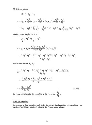 Pérdida de carg~
V 2 V 2 V 2. V 2
~E = (y + 1.) (y + 2) =1 2g - 2 29.
) 1 2 ).
(Yl - Y2 + (29 - 29"
reemplazando según la 3.10:
n2 _ y1
2
Y2 + Y¡ Y22
9 - 2
dividiendo entre Y¡ Y2:
4 2 4 2+ 2+ 3 3 2
,Y¡ Y2 - Y¡ Y2 Y¡ Y2 Y2 - Y¡ - Y¡ Y2
~E :: 4y y
1 2
2 . 2 3 3
3 Y¡ Y2 - 3 Y¡ Y2 + Y2 - Yl
::
4 Y¡ Y2
E
2Se ilama eficiencia del resalto a la relación r- .
¡
Ti pos de resa1to
[3.¡5)
De acuerdo a los estudios del U.S. Bureau of Reclamation los resaltos se
pueden clasificar según el número de Froude como sigue:
51
 