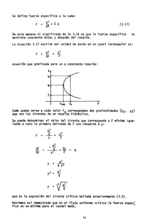 Se define fuerza específica a la suma:
n2 _
F = ~-+hA
gA (3.17)
De esta manera el significado de la 3.16 es que la fuerza específica se
mantiene constante antes y despues del resalto.
La ecuación 3.17 escrita Dor unidad de ancho en un canal rectangular es:
ecuación que graficada para un q constante resulta:
y
~-----....
Fmín. Fo F
CoJl1O puede "e~se a cada valor Fo cor~esl!On~en dos profundidades (Y1' Y2)
q~e son los tlrantes de un resalto hldraullco.
Se puede determinar el valor del tirante que corresponde a F mínima igua-
lando a cero la primera derivada de F con respecto a y:
~
= -L+ ~F Y 2
dF =
dy
-~
--::g~ + ~ = O
y2 2
y = ~
9 y2
y3 = ~
9
y =
'ff
que es la expresión del tirante critico hallada anterionn~nte (3~2).
Habremos así demostrado que en el flUjo unifonne crítico la fuerza especí
fica es un mínimo para el caudal dado.
54
 