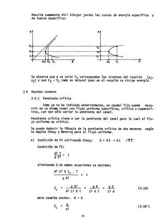 Resulta sumamente útil dibujar juntas las curvas de energía especifica y
de fuerza específica:
,
Y2~----~~----------------------~~--~~r­
~~--~~~----------------------~~-1
~~~--4-~~----------------~--~~~~~~
E fm F. F
Se observa que a un valor Fo corresponden los tirantes del resalto (Yl t
Y2) Y que E2 < El como es natural pues en el resalto se disipa energía.
3.6 Asuntos conexos
3.6.1 Pendiente crítica
Como ya se ha indicado anteriormente, un caudal fijo puede escu-
rrir en un mismo canal con, flujo uniforme subcriticp, critico o supercrí-
tico, con tan sólo váriar la pendiente del canal.
Pendiente critica viene a ser la pendiente del canal para la cual el f1u-
jO,uniforme es crítico. '
Se puede deducir lafórr,lula de la pendiente crítica de dos maneras según-
'se emplee Chezy o Manning para el flujo uniforme,
a) Condición de FU utilizando Chezy: Q '" AV =AC IRS
Condición de FC:
9..:.1. =
9 A3 1
eliminando Qde ambas ecuaciones se obtiene;
= 1
=
para canales anchos: R ~ O
, 9 A
C2 R T
(3.l8)
S =..9... (3.18I )
e C2
55
 