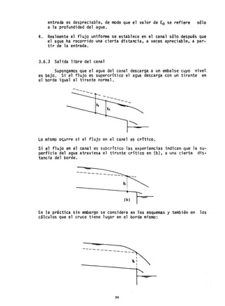 entrada es despretiab-le, de modo que el valor de Eo se refiere sólo
a la profundidad del agua.
4. Realmente el flujo uniforme se establece en el canal sólo después que
el ~gua ha recorrido una cierta distancia, a veces apreciable, a par-
tir de la entrada. .
3.6~3 Salida libre del canal
Supongamos que el agua del canal descarga a un embalse cuyo nivel.
es bajo. Si el flujo es supercritico el agua descarga con un tirante en
el borde igual al tirante normal.
---
Lo mismo o~urre si el flujo en el canal es crítico.
Si el flujo en el canal es subcritico las experiencias indican que la su-
perficie del agua atraviesa el tirante crítico en (b), a una cierta dis-
tancia del borde.
-----
•
(b)
rEn la práctica sin embargo se considera en los esquemas y también en los
cálculos que el cruce tiene lugar en el borde mismo:
----- ----
I
~I
I
I
r=
59
 