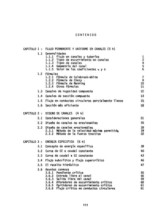 CONTENIDO
CAPITULO 1 : FLUJO PERMANENTE YUNIFORME EN CANALES (5 h)
1.1 Generalidades
1.1.1 Flujo en canales y tuberías
1.1.2 Tipos de escurrimiento en canales
1.1.3 Tipos de canales
1.1.4 Geometría del canal
1.1.5 Valor de los coeficientes n y e
1.2 Fórmulas
1.2.1 Fórmula de Colebrook-White
1.2.2 Fórmula de Chezy .
1.2.3 Fórmul~ de Mann1ng
1.2.4 Otras fórmulas
1.3 Canales de rugosidad compuesta
1.4 Canales de sección compuesta
1.5 Flujo en conductos circulares parcialmente llenos
1.6 Sección más eficiente
CAPITULO 2 : DISEÑO DE CANALES (4 h)
2.1 Consideraciones generales
2.2 Diseflo de canales no erosionables
2.3 Diserto de canales erosionables
CAPITULO 3 :
3.1
3.2
3.3
3.4
3.5
3.6
2.3.1 Método de la velocidad máxima permitida,
2.3.2 Método de la fuerza tractiva
ENERGIA ESPECIFICA (6 h)
Concepto de energía especffica
Curva de EE a caudal constante
Curva de caudal a EE constante
Flujo subcrítico y flujo supercrítico
El resalto hidráulico
Asuntos conexos
3.6.1 Pendiente crítica
3.6.2 Entrada libre al canal
3.6.3 Salida libre del canal
3.6.4 Aforadores .de escurrimiento crftico
3~6.5 Partidores de escurrimiento crítico
3.6.6 Flujocrftico en conductos circulares
tit
1
2
4
5
6
7
8
10
11
12
13
15,
18
21
~5
29
29
32
39
40
43
46
47
55
56
59
60
61
61
 