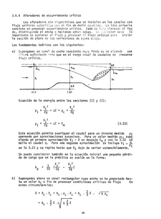3.6.4 Aforadores de escurrimiento crítico
Los aforadores ~Qn ó';spositivos que se instalan en los canales con
flujo uniform~ su~critico CG~ el fin de medir caud~les. "La idea primaria
consiste en provocar escurrimiento critico. Esto se huC2 elevandc el fon
QO, dism;n~Jyc:ndo el ancho o haciendo amba~) cosas .. Ltl '-~: :quier ca:lO 10
importante es acelerar el flujo y provocar flujo crítico p~ra aislar
la secci6n de aforo de las variaciones de aguas abajo.
Los fundamentos teóricos son los si'guientes:
a) Supongamos un canal de ancho constante cu/o fondo se ha e1evado una
~ltura suficiente ~~ra que en el rango usual de caudales se presente
f"lujo crítico.
-'-'-' ._. _.-. _. -.-.-+-.....-.::=-.---.__--._-.-----1'AE
hvc
_ _ o
Y. Yc
AZ
( I )
Ecuación de la energía entre' las secciones (1) y (2):
V2 V2
-1 e
Y1 + -291 = ~z + Yc + ~
V 2
Yl + *= ü + Em (3.23)
Esta ecuación pennite averiguar el 'caudal para 'un tirante medido Y1
operando por aproximaciones suc,esivas. Para un valor medido Y1~ supQ.
niendo en primera aproximación VI '" O se despeja Em y con la 3.22 se
halla el caudal q. Para una segunda aproximación se incluye VI =....9...
en la 3,23 y se repite hasta que VI deje de variar oste-nsiblemente.Y1
Se puede considerar también en la ecuación inicial unapequeiia pérdi-
da de carga que en 1a práctica se evalúa en. 1a forma:
1 V 2 VI
2
hp = 10 (2
C
9 - 29)
b) Supongamos ahora un canal rectangular cuyo ancho se ha pngostado has-
ta un valor bc a fin de p~ovocar condiciones críticas de flujo En
estas circunstancias:
Q = Ac . Vc = be .yc . Ve = be . j- E
= be • ~ E .~ dE
60
 