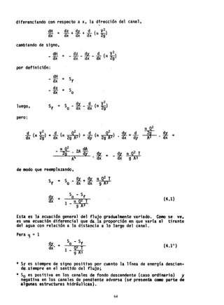 diferenciando con respecto a x, la d~rección del canal,
dH _ dz + .Qt. + !L (a V2
)
dx - dx dx dx 2g
cambiando de signo,
dH =_ ~ _ s!.Y.. _ !L (a V
2
2
)
- <IX dx dx dx 9
por defi"ni ción:
dH
- <IX = Sf
dz
- dx = So
luego, dv d V2
Sf = S _::.L. - - (a -2)Q dx dx 9
pero:
d (V
2
) d ( 0
2
) d ('~) !!t = .!L,dx Ol" 2g =dx a 2gA'2"" =dy IX 2QA2"" • dx dy
a Q2 dA
- 2Q . 2A ay" El. =
A4 • dx
de modo que reemplazando,
S =f
S _~+~qQ2T
Q dx dx 9 A3'
Sl a 92
T
- dx g" A3
~ =• dx
(4.1)
Esta es la ecuación general del flujo gradualJ1Jente variado. Como se. ve,
es una ecuación diferencial que da...la proporción en que varia el tirante
del.agua con relación a la distancia a: lo largo del canal.
Para .'} = 1
s!.Y.. =
dx·
S - Sfo .
Q2 T
1 - A9 3
(4.1')
* Sf es siempre de signo positivo por cuanto la linea de energia descien-
d~-.slempre en el sentido del flujo;
* So es positiva en los canales de fondo descendente (caso ordinario) y
negativa en los canales de pendiente adversa (se' presenta ~ parte de
tlgunas estructuras hidráulicas).
64
 