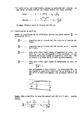 * El valor de Sf' por simplicidad y porque la varfación del tirante es
muy lenta, se puede evaluar con alguna fdrmula del flujo uniforme.
V2
Chezy ... V = C IR Sf -+
Sf =C2 R
S 1/2 'R2/ 3
V2 n2
Manning V
f
Sf =... = -+
R4/ 3(1
En ambas f6rmulas entra el tirante del FGV (y).
4.2 Clasificaci6n de perfiles
Veamos el significado de los diferentes valores que puede adoptar *en
la ecuación (4.1').
, ..
...
*=O •••
91.-dx - ca •••
significa que el tirante del FGV crece en el sentido del
flujo;
significa que el tirante del FGV decrece en el
del flUjo;
sentido
este valor tiene lugar cuando el numerador es cero, es
decir Sf =So' que corresponde a flujo uniforme. la in-
terpretaci6n es 'que cuando la superficie libre del FGV
se acerca a la línea de FU 10 hace as;ntóticamente;
este valor tiene lugar cuando el denominador es cero, es
decir
Q2 T
"9A3 = 1,
que corresponde a flujo crítico. la interpretaci6n es
que cuando la superficie libre del FGV se acerca a la 1f
nea de FC 10 hace bruscamente, con un &ngulo teóric~ de
90°.
-
-~---¡....---
Yc y -----
Yn
Veamos c6mo se modifica la ecuación general del FGV (4.1') para canales
anchos.
S (1 _ Sf)
91. = o So
dx 1 _ ~2A~
65
 