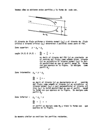 Veamos cómo se obtienen estos perfiles y la forma de cada uno.
----------- ------
Yn
- Yc
El tirante de.flujo unifonne·o ttránte normal (Yn) y el tirante de flujo
cr'ltico o tirante crítico (Yc) determinan 3 posibles zonas p~ra el FGV.
Zona superior: y > y '> y
n e
según (4.2) 6 (4.3) ; , *" = : = +
es decir el tirante del FGV (y) es creciente en
el sentido del flujo; como además .dicho tirante
(y) es asint6tico al tirante normal (Yn) la úni ..
ca posibi 1idad es que el perfil tenga la forma
con que aparece en la figura. Se designa como
perfil MI'
Zona intermedia: y > y > yn e
Zona inferior
*= ~ =-
es decir el tirante (y) es decreciente en el sentido
del flujo; COmo además el tirante (y) es asintótico al
tirante normal (Yn) y casi perpendicular al tirante cri
tico (ye) la única posibilidad es que el perfil . tenga
la forma con que aparece en la figura. Se designa como
perfil M2.
Yn > yc > y
E.l=.:.= +
dx
el perfil se designa como M3 y tiene la forma con que
aparece en la figura.
De manera similar se analizan los perfiles restantes.
67
 