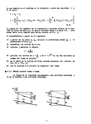 lo que jmporta en el problema 'es la distancia l entre dos secciones 1 y
2, es decir:
y M • }
+ (y~) *IF(v2' j) - F(vl' j) I
(4.8)
El cuadro 0-1 del Apéndice de la referenct~ 2 contiene valores de la fun-
ción de flujo variado F(u. N) para Nvariando desde 2.2 hasta 9.8. Esta
misma tabla sirve tamb1én para hallar valores de F(v, j).
El procedtm1ento a segutr es el siguiente:
12 a partir de los datos 9, ~~, calcular la profund1dad normal ~ñ y la
profundidad cr;tica Yc; '-'--'
22 detennfnar los valores de Ny Mi
32 calcular j mediante la f~nnu1a
j
_ N
- N..M+l
42 calcular los valores de u =~ y de v =uN/J en las dos secciones ex
tremas del tramo en estu~io;
5~ de la tabla de la func1ón de flujo variado encontrar los valores de
, F(u, N) y F(v, j);
62 con la ecuac1ón 4.8 calcular la 'longitud l del tramo.
*4.3.3 Método directo tramo a tramo
la figura de la izquierda corresponde a una corriente acelerada y
la de la derecha a una corr1enteretardada.
_.~-----
'-'-
72
 